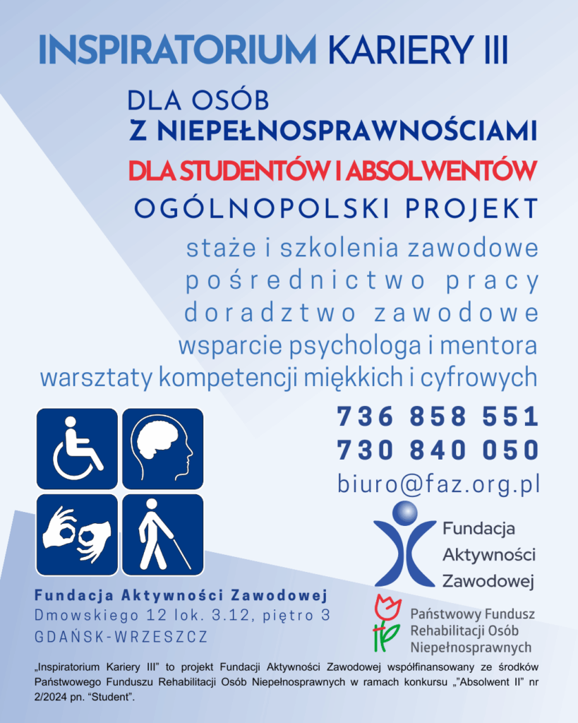 Plakat informacyjny projektu „Inspiratorium Kariery III”. Projekt dla studentów ostatniego roku i absolwentów (do 5 lat po ukończeniu studiów) z orzeczoną niepełnosprawnością. Oferuje staże i szkolenia zawodowe, pośrednictwo pracy, doradztwo zawodowe, wsparcie psychologa i mentora oraz warsztaty kompetencji miękkich i cyfrowych. Dane kontaktowe: tel. 736 858 551, 730 840 050, e-mail: biuro@faz.org.pl. Organizator: Fundacja Aktywności Zawodowej, współfinansowanie PFRON.